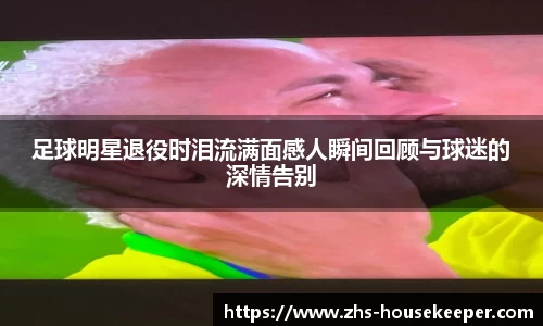 足球明星退役时泪流满面感人瞬间回顾与球迷的深情告别